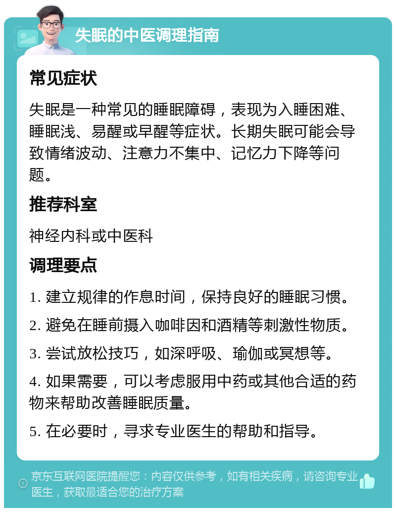 失眠的中医调理指南 常见症状 失眠是一种常见的睡眠障碍，表现为入睡困难、睡眠浅、易醒或早醒等症状。长期失眠可能会导致情绪波动、注意力不集中、记忆力下降等问题。 推荐科室 神经内科或中医科 调理要点 1. 建立规律的作息时间，保持良好的睡眠习惯。 2. 避免在睡前摄入咖啡因和酒精等刺激性物质。 3. 尝试放松技巧，如深呼吸、瑜伽或冥想等。 4. 如果需要，可以考虑服用中药或其他合适的药物来帮助改善睡眠质量。 5. 在必要时，寻求专业医生的帮助和指导。