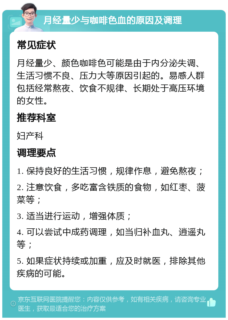 月经量少与咖啡色血的原因及调理 常见症状 月经量少、颜色咖啡色可能是由于内分泌失调、生活习惯不良、压力大等原因引起的。易感人群包括经常熬夜、饮食不规律、长期处于高压环境的女性。 推荐科室 妇产科 调理要点 1. 保持良好的生活习惯，规律作息，避免熬夜； 2. 注意饮食，多吃富含铁质的食物，如红枣、菠菜等； 3. 适当进行运动，增强体质； 4. 可以尝试中成药调理，如当归补血丸、逍遥丸等； 5. 如果症状持续或加重，应及时就医，排除其他疾病的可能。