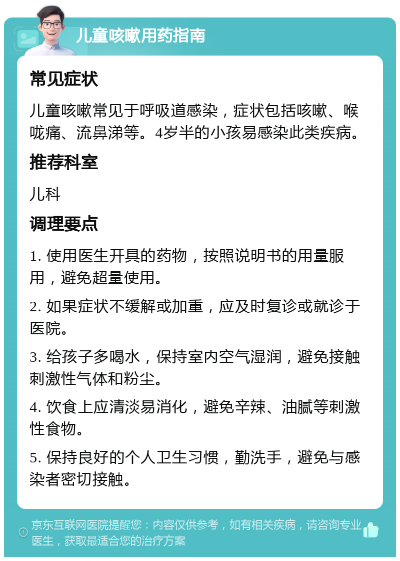 儿童咳嗽用药指南 常见症状 儿童咳嗽常见于呼吸道感染，症状包括咳嗽、喉咙痛、流鼻涕等。4岁半的小孩易感染此类疾病。 推荐科室 儿科 调理要点 1. 使用医生开具的药物，按照说明书的用量服用，避免超量使用。 2. 如果症状不缓解或加重，应及时复诊或就诊于医院。 3. 给孩子多喝水，保持室内空气湿润，避免接触刺激性气体和粉尘。 4. 饮食上应清淡易消化，避免辛辣、油腻等刺激性食物。 5. 保持良好的个人卫生习惯，勤洗手，避免与感染者密切接触。