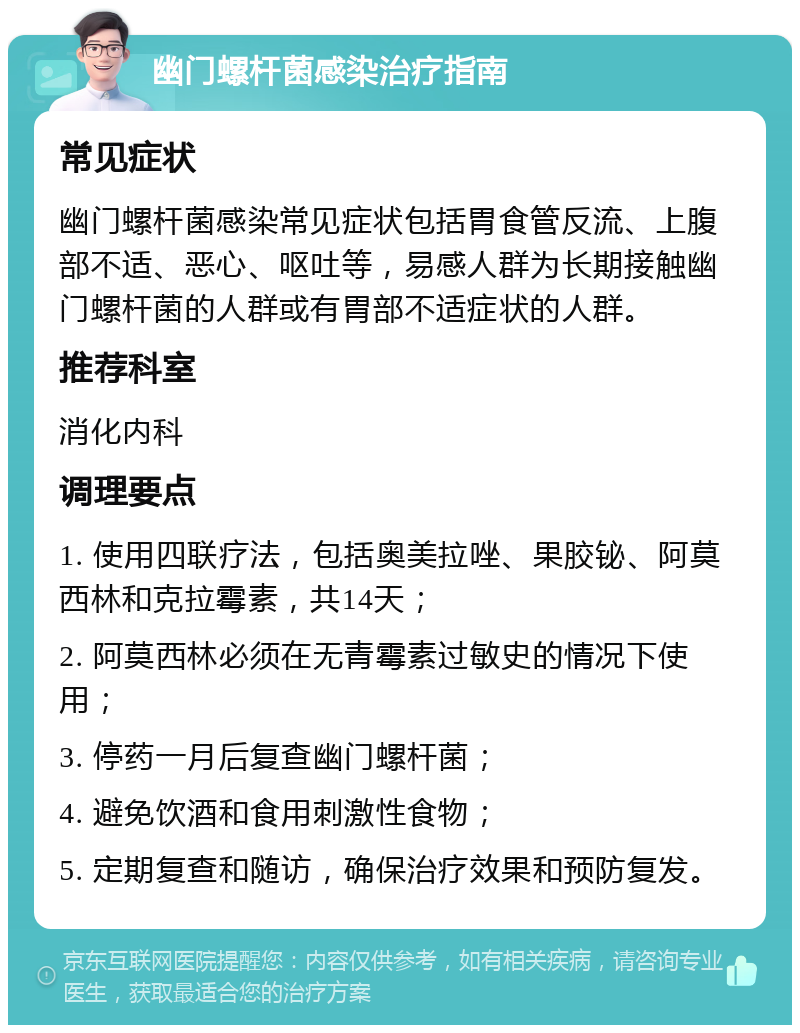 幽门螺杆菌感染治疗指南 常见症状 幽门螺杆菌感染常见症状包括胃食管反流、上腹部不适、恶心、呕吐等，易感人群为长期接触幽门螺杆菌的人群或有胃部不适症状的人群。 推荐科室 消化内科 调理要点 1. 使用四联疗法，包括奥美拉唑、果胶铋、阿莫西林和克拉霉素，共14天； 2. 阿莫西林必须在无青霉素过敏史的情况下使用； 3. 停药一月后复查幽门螺杆菌； 4. 避免饮酒和食用刺激性食物； 5. 定期复查和随访，确保治疗效果和预防复发。