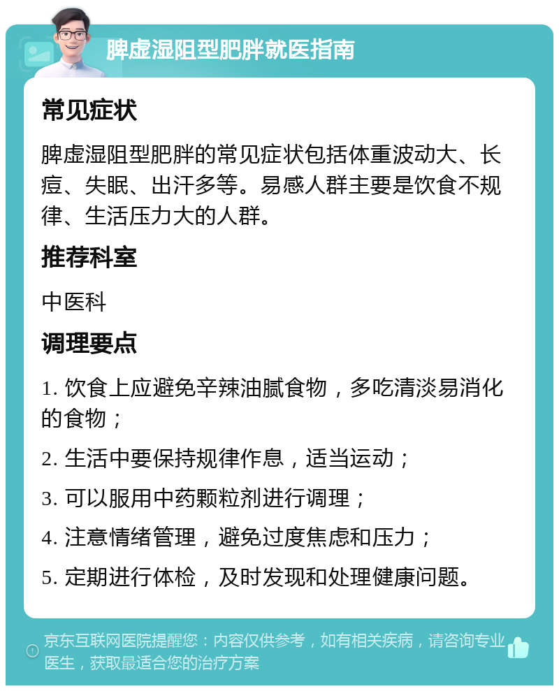 脾虚湿阻型肥胖就医指南 常见症状 脾虚湿阻型肥胖的常见症状包括体重波动大、长痘、失眠、出汗多等。易感人群主要是饮食不规律、生活压力大的人群。 推荐科室 中医科 调理要点 1. 饮食上应避免辛辣油腻食物，多吃清淡易消化的食物； 2. 生活中要保持规律作息，适当运动； 3. 可以服用中药颗粒剂进行调理； 4. 注意情绪管理，避免过度焦虑和压力； 5. 定期进行体检，及时发现和处理健康问题。