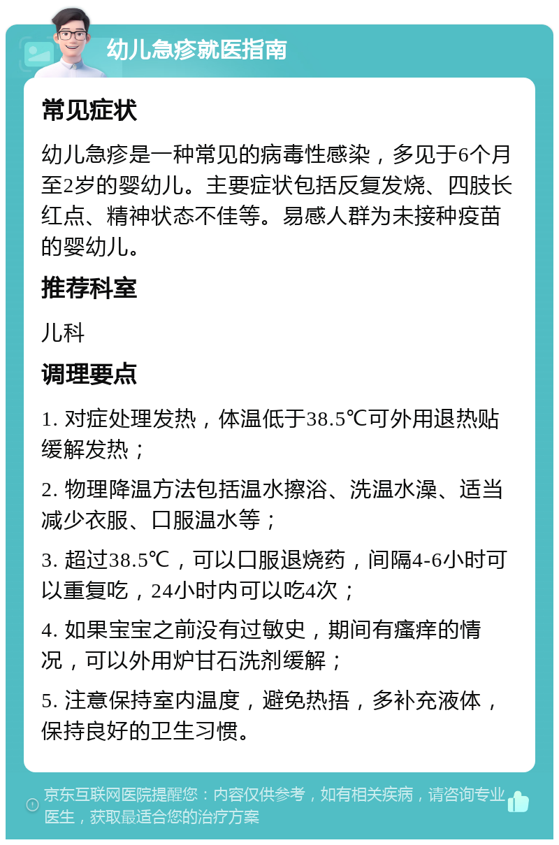 幼儿急疹就医指南 常见症状 幼儿急疹是一种常见的病毒性感染，多见于6个月至2岁的婴幼儿。主要症状包括反复发烧、四肢长红点、精神状态不佳等。易感人群为未接种疫苗的婴幼儿。 推荐科室 儿科 调理要点 1. 对症处理发热，体温低于38.5℃可外用退热贴缓解发热； 2. 物理降温方法包括温水擦浴、洗温水澡、适当减少衣服、口服温水等； 3. 超过38.5℃，可以口服退烧药，间隔4-6小时可以重复吃，24小时内可以吃4次； 4. 如果宝宝之前没有过敏史，期间有瘙痒的情况，可以外用炉甘石洗剂缓解； 5. 注意保持室内温度，避免热捂，多补充液体，保持良好的卫生习惯。