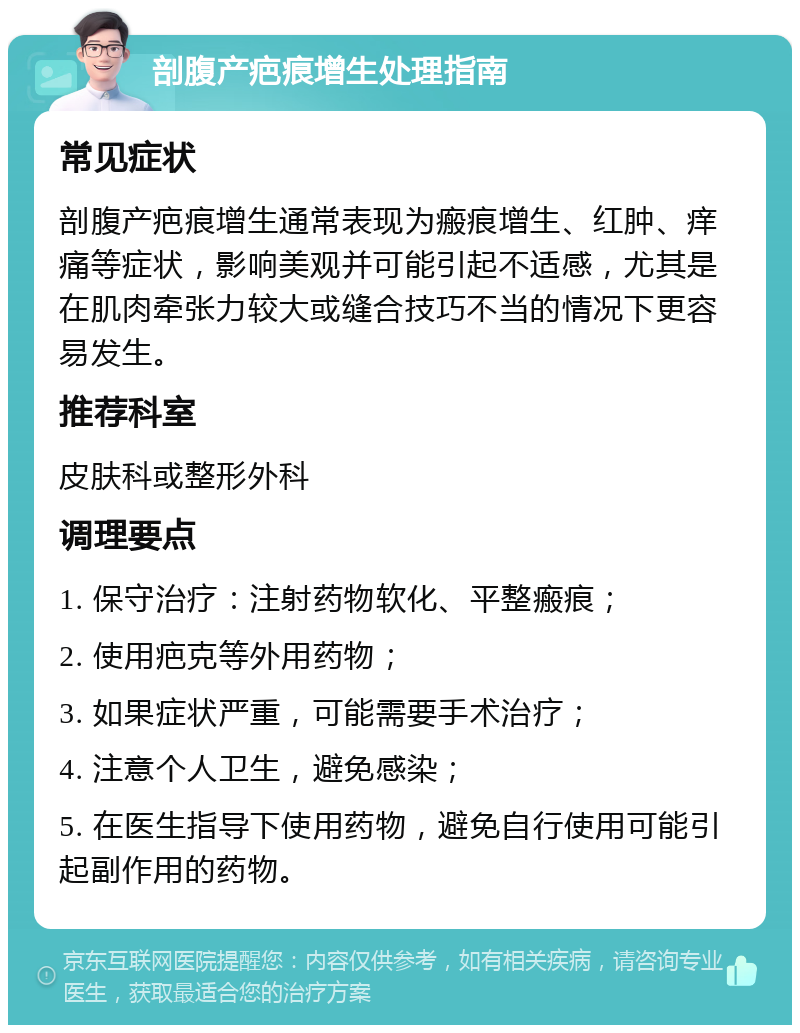 剖腹产疤痕增生处理指南 常见症状 剖腹产疤痕增生通常表现为瘢痕增生、红肿、痒痛等症状，影响美观并可能引起不适感，尤其是在肌肉牵张力较大或缝合技巧不当的情况下更容易发生。 推荐科室 皮肤科或整形外科 调理要点 1. 保守治疗：注射药物软化、平整瘢痕； 2. 使用疤克等外用药物； 3. 如果症状严重，可能需要手术治疗； 4. 注意个人卫生，避免感染； 5. 在医生指导下使用药物，避免自行使用可能引起副作用的药物。