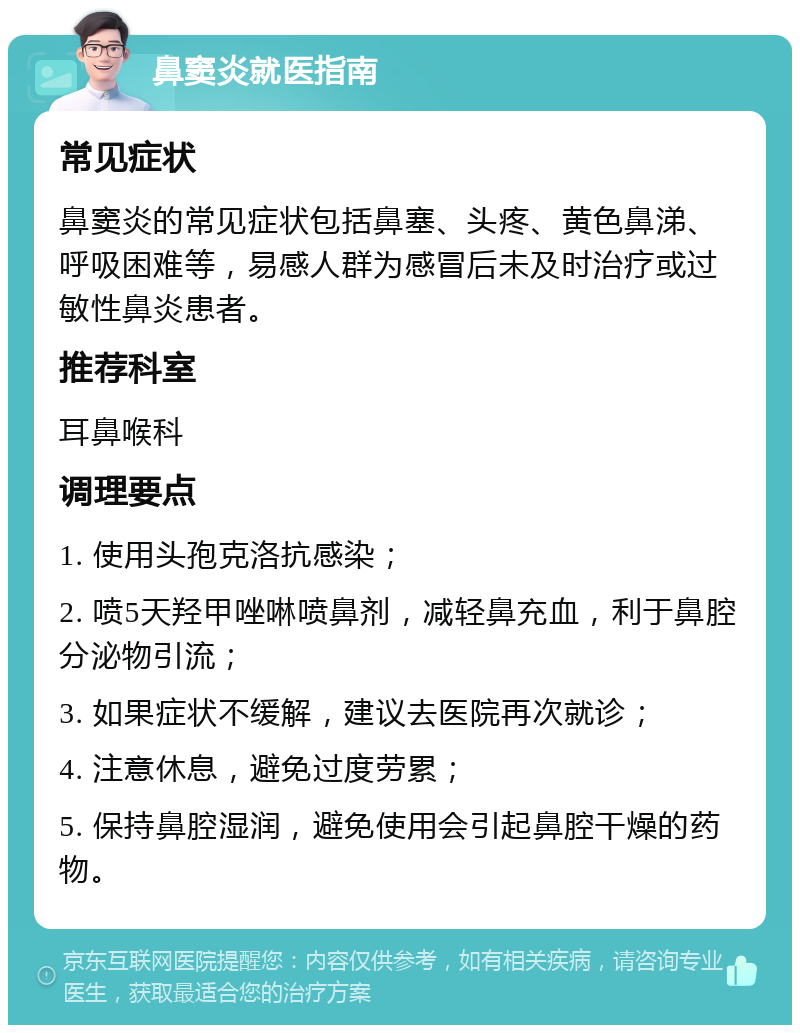 鼻窦炎就医指南 常见症状 鼻窦炎的常见症状包括鼻塞、头疼、黄色鼻涕、呼吸困难等，易感人群为感冒后未及时治疗或过敏性鼻炎患者。 推荐科室 耳鼻喉科 调理要点 1. 使用头孢克洛抗感染； 2. 喷5天羟甲唑啉喷鼻剂，减轻鼻充血，利于鼻腔分泌物引流； 3. 如果症状不缓解，建议去医院再次就诊； 4. 注意休息，避免过度劳累； 5. 保持鼻腔湿润，避免使用会引起鼻腔干燥的药物。