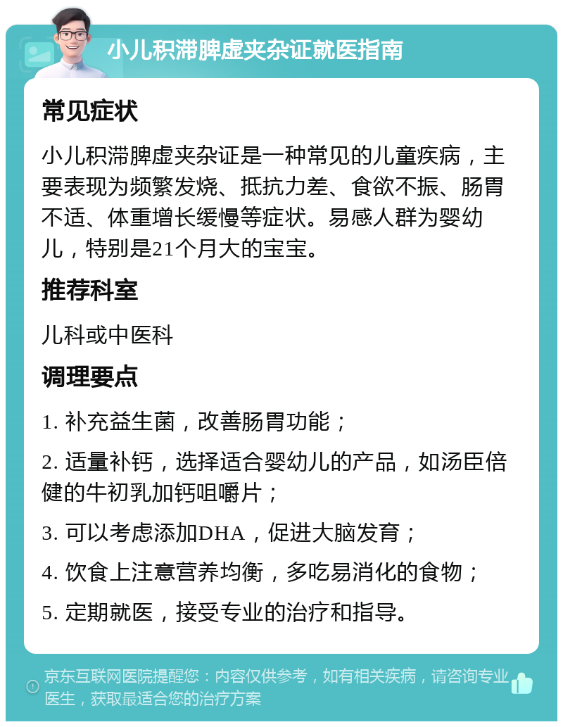 小儿积滞脾虚夹杂证就医指南 常见症状 小儿积滞脾虚夹杂证是一种常见的儿童疾病，主要表现为频繁发烧、抵抗力差、食欲不振、肠胃不适、体重增长缓慢等症状。易感人群为婴幼儿，特别是21个月大的宝宝。 推荐科室 儿科或中医科 调理要点 1. 补充益生菌，改善肠胃功能； 2. 适量补钙，选择适合婴幼儿的产品，如汤臣倍健的牛初乳加钙咀嚼片； 3. 可以考虑添加DHA，促进大脑发育； 4. 饮食上注意营养均衡，多吃易消化的食物； 5. 定期就医，接受专业的治疗和指导。