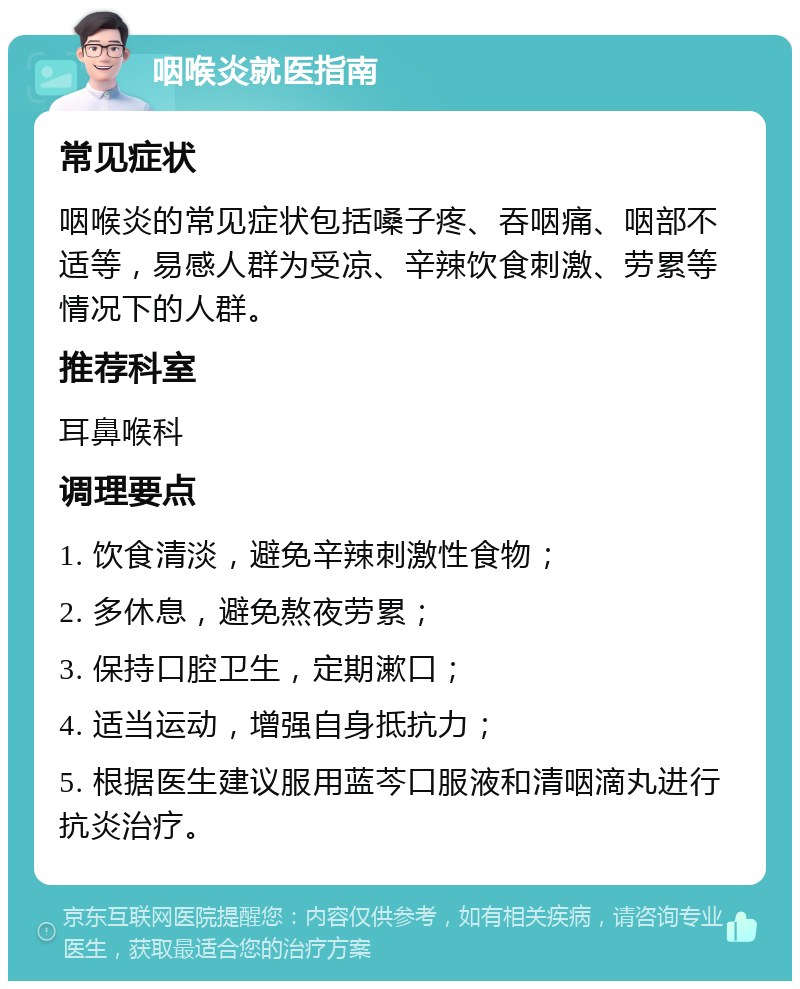 咽喉炎就医指南 常见症状 咽喉炎的常见症状包括嗓子疼、吞咽痛、咽部不适等，易感人群为受凉、辛辣饮食刺激、劳累等情况下的人群。 推荐科室 耳鼻喉科 调理要点 1. 饮食清淡，避免辛辣刺激性食物； 2. 多休息，避免熬夜劳累； 3. 保持口腔卫生，定期漱口； 4. 适当运动，增强自身抵抗力； 5. 根据医生建议服用蓝芩口服液和清咽滴丸进行抗炎治疗。