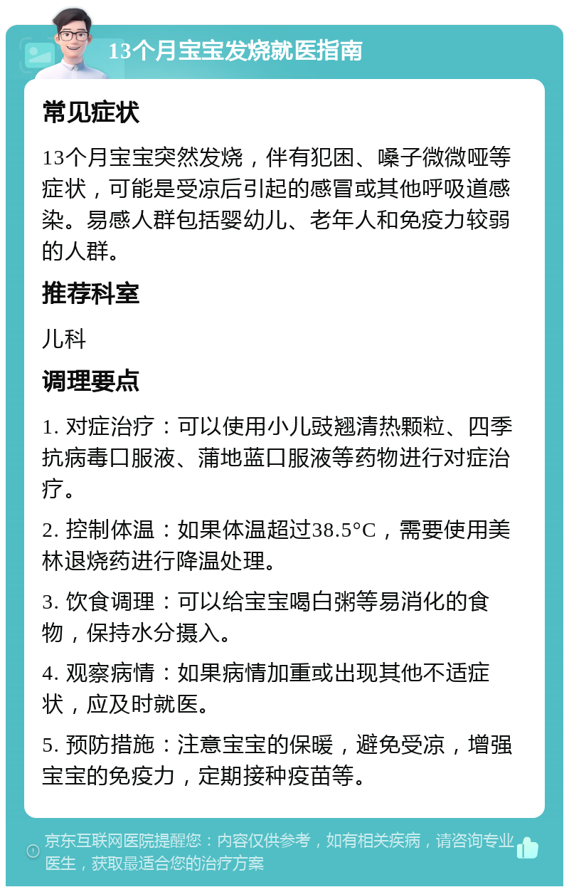 13个月宝宝发烧就医指南 常见症状 13个月宝宝突然发烧，伴有犯困、嗓子微微哑等症状，可能是受凉后引起的感冒或其他呼吸道感染。易感人群包括婴幼儿、老年人和免疫力较弱的人群。 推荐科室 儿科 调理要点 1. 对症治疗：可以使用小儿豉翘清热颗粒、四季抗病毒口服液、蒲地蓝口服液等药物进行对症治疗。 2. 控制体温：如果体温超过38.5°C，需要使用美林退烧药进行降温处理。 3. 饮食调理：可以给宝宝喝白粥等易消化的食物，保持水分摄入。 4. 观察病情：如果病情加重或出现其他不适症状，应及时就医。 5. 预防措施：注意宝宝的保暖，避免受凉，增强宝宝的免疫力，定期接种疫苗等。