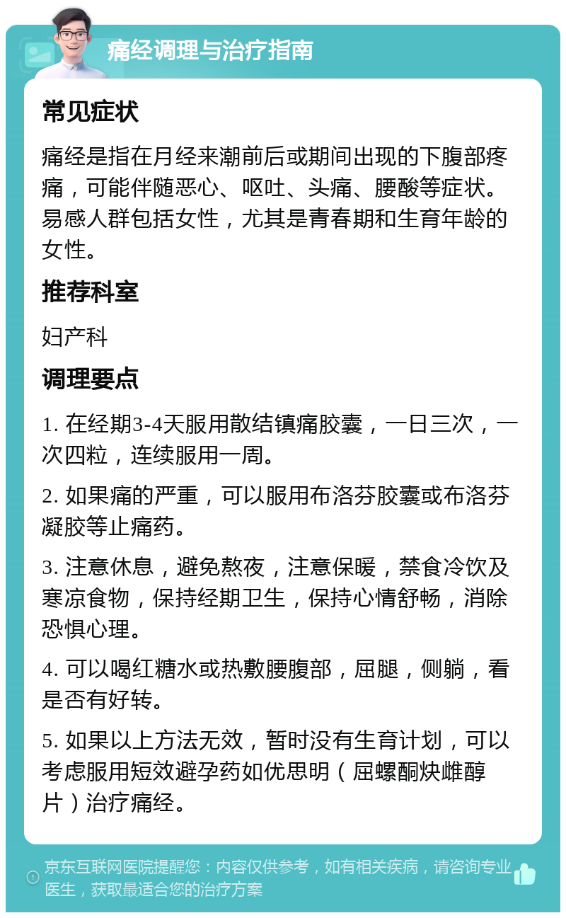 痛经调理与治疗指南 常见症状 痛经是指在月经来潮前后或期间出现的下腹部疼痛，可能伴随恶心、呕吐、头痛、腰酸等症状。易感人群包括女性，尤其是青春期和生育年龄的女性。 推荐科室 妇产科 调理要点 1. 在经期3-4天服用散结镇痛胶囊，一日三次，一次四粒，连续服用一周。 2. 如果痛的严重，可以服用布洛芬胶囊或布洛芬凝胶等止痛药。 3. 注意休息，避免熬夜，注意保暖，禁食冷饮及寒凉食物，保持经期卫生，保持心情舒畅，消除恐惧心理。 4. 可以喝红糖水或热敷腰腹部，屈腿，侧躺，看是否有好转。 5. 如果以上方法无效，暂时没有生育计划，可以考虑服用短效避孕药如优思明（屈螺酮炔雌醇片）治疗痛经。