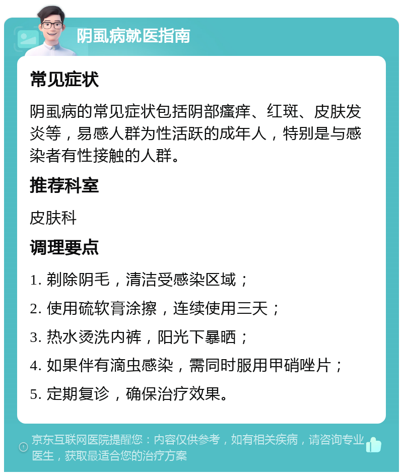 阴虱病就医指南 常见症状 阴虱病的常见症状包括阴部瘙痒、红斑、皮肤发炎等，易感人群为性活跃的成年人，特别是与感染者有性接触的人群。 推荐科室 皮肤科 调理要点 1. 剃除阴毛，清洁受感染区域； 2. 使用硫软膏涂擦，连续使用三天； 3. 热水烫洗内裤，阳光下暴晒； 4. 如果伴有滴虫感染，需同时服用甲硝唑片； 5. 定期复诊，确保治疗效果。