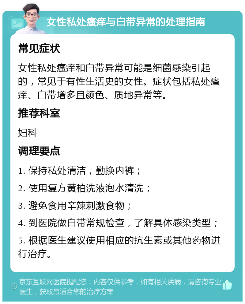 女性私处瘙痒与白带异常的处理指南 常见症状 女性私处瘙痒和白带异常可能是细菌感染引起的，常见于有性生活史的女性。症状包括私处瘙痒、白带增多且颜色、质地异常等。 推荐科室 妇科 调理要点 1. 保持私处清洁，勤换内裤； 2. 使用复方黄柏洗液泡水清洗； 3. 避免食用辛辣刺激食物； 4. 到医院做白带常规检查，了解具体感染类型； 5. 根据医生建议使用相应的抗生素或其他药物进行治疗。