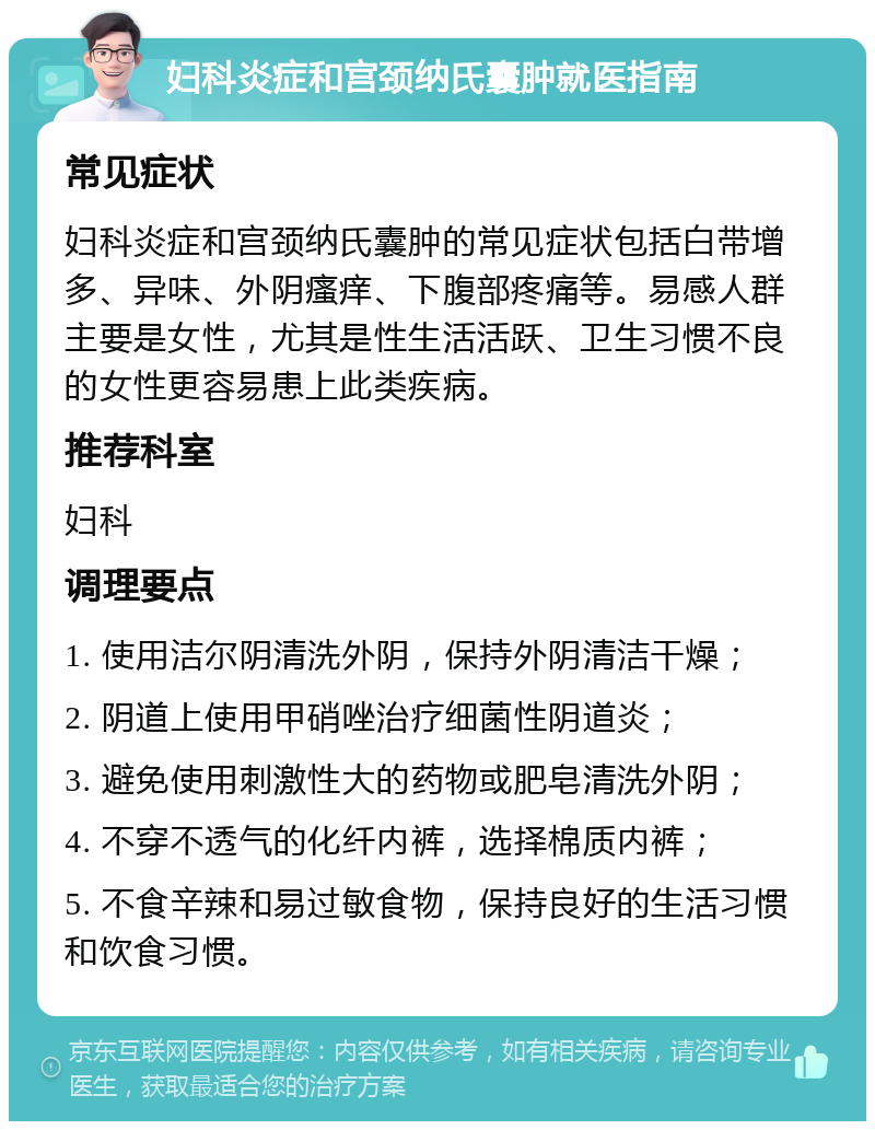 妇科炎症和宫颈纳氏囊肿就医指南 常见症状 妇科炎症和宫颈纳氏囊肿的常见症状包括白带增多、异味、外阴瘙痒、下腹部疼痛等。易感人群主要是女性，尤其是性生活活跃、卫生习惯不良的女性更容易患上此类疾病。 推荐科室 妇科 调理要点 1. 使用洁尔阴清洗外阴，保持外阴清洁干燥； 2. 阴道上使用甲硝唑治疗细菌性阴道炎； 3. 避免使用刺激性大的药物或肥皂清洗外阴； 4. 不穿不透气的化纤内裤，选择棉质内裤； 5. 不食辛辣和易过敏食物，保持良好的生活习惯和饮食习惯。