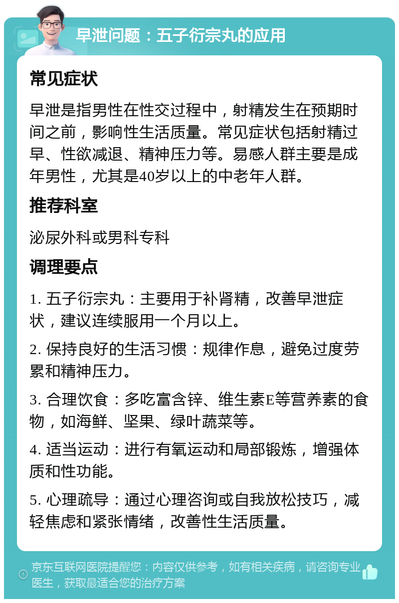 早泄问题：五子衍宗丸的应用 常见症状 早泄是指男性在性交过程中，射精发生在预期时间之前，影响性生活质量。常见症状包括射精过早、性欲减退、精神压力等。易感人群主要是成年男性，尤其是40岁以上的中老年人群。 推荐科室 泌尿外科或男科专科 调理要点 1. 五子衍宗丸：主要用于补肾精，改善早泄症状，建议连续服用一个月以上。 2. 保持良好的生活习惯：规律作息，避免过度劳累和精神压力。 3. 合理饮食：多吃富含锌、维生素E等营养素的食物，如海鲜、坚果、绿叶蔬菜等。 4. 适当运动：进行有氧运动和局部锻炼，增强体质和性功能。 5. 心理疏导：通过心理咨询或自我放松技巧，减轻焦虑和紧张情绪，改善性生活质量。