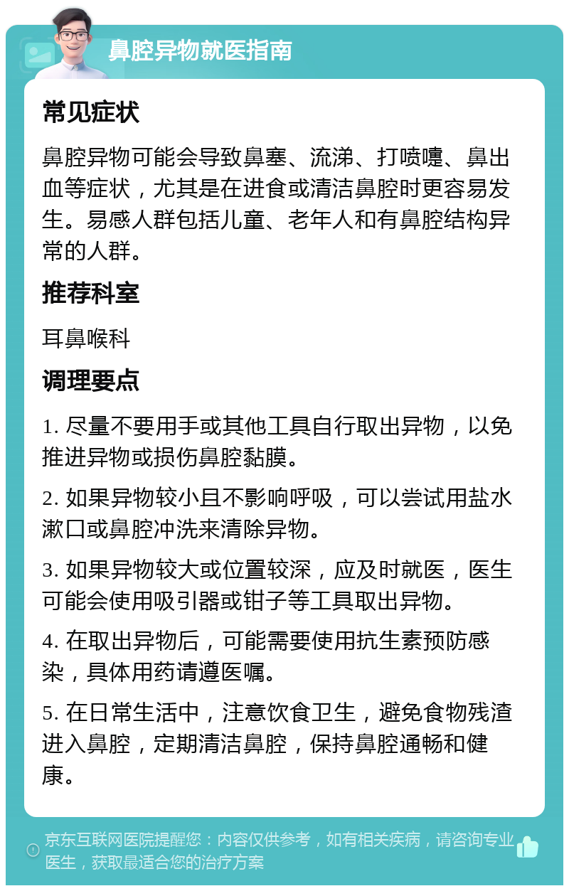 鼻腔异物就医指南 常见症状 鼻腔异物可能会导致鼻塞、流涕、打喷嚏、鼻出血等症状，尤其是在进食或清洁鼻腔时更容易发生。易感人群包括儿童、老年人和有鼻腔结构异常的人群。 推荐科室 耳鼻喉科 调理要点 1. 尽量不要用手或其他工具自行取出异物，以免推进异物或损伤鼻腔黏膜。 2. 如果异物较小且不影响呼吸，可以尝试用盐水漱口或鼻腔冲洗来清除异物。 3. 如果异物较大或位置较深，应及时就医，医生可能会使用吸引器或钳子等工具取出异物。 4. 在取出异物后，可能需要使用抗生素预防感染，具体用药请遵医嘱。 5. 在日常生活中，注意饮食卫生，避免食物残渣进入鼻腔，定期清洁鼻腔，保持鼻腔通畅和健康。