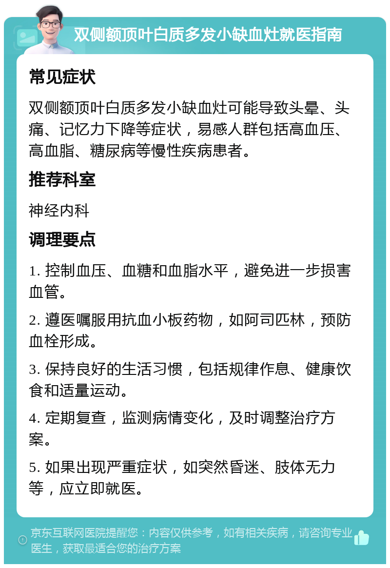 双侧额顶叶白质多发小缺血灶就医指南 常见症状 双侧额顶叶白质多发小缺血灶可能导致头晕、头痛、记忆力下降等症状，易感人群包括高血压、高血脂、糖尿病等慢性疾病患者。 推荐科室 神经内科 调理要点 1. 控制血压、血糖和血脂水平，避免进一步损害血管。 2. 遵医嘱服用抗血小板药物，如阿司匹林，预防血栓形成。 3. 保持良好的生活习惯，包括规律作息、健康饮食和适量运动。 4. 定期复查，监测病情变化，及时调整治疗方案。 5. 如果出现严重症状，如突然昏迷、肢体无力等，应立即就医。