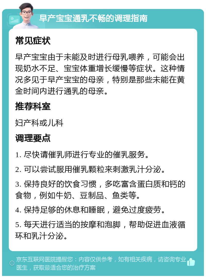 早产宝宝通乳不畅的调理指南 常见症状 早产宝宝由于未能及时进行母乳喂养，可能会出现奶水不足、宝宝体重增长缓慢等症状。这种情况多见于早产宝宝的母亲，特别是那些未能在黄金时间内进行通乳的母亲。 推荐科室 妇产科或儿科 调理要点 1. 尽快请催乳师进行专业的催乳服务。 2. 可以尝试服用催乳颗粒来刺激乳汁分泌。 3. 保持良好的饮食习惯，多吃富含蛋白质和钙的食物，例如牛奶、豆制品、鱼类等。 4. 保持足够的休息和睡眠，避免过度疲劳。 5. 每天进行适当的按摩和泡脚，帮助促进血液循环和乳汁分泌。