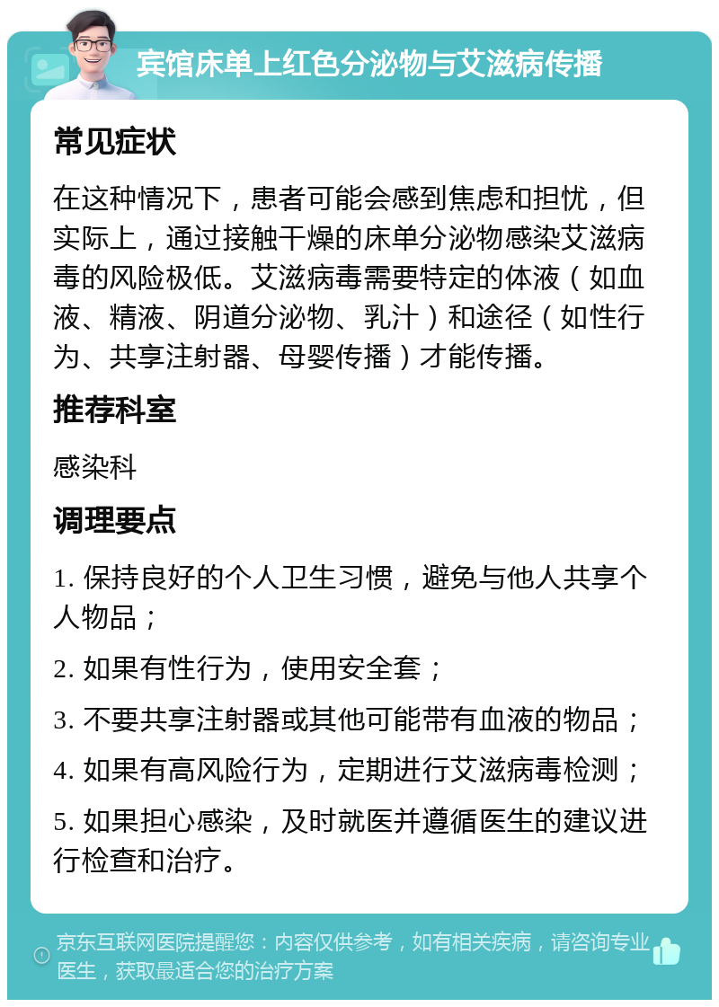 宾馆床单上红色分泌物与艾滋病传播 常见症状 在这种情况下，患者可能会感到焦虑和担忧，但实际上，通过接触干燥的床单分泌物感染艾滋病毒的风险极低。艾滋病毒需要特定的体液（如血液、精液、阴道分泌物、乳汁）和途径（如性行为、共享注射器、母婴传播）才能传播。 推荐科室 感染科 调理要点 1. 保持良好的个人卫生习惯，避免与他人共享个人物品； 2. 如果有性行为，使用安全套； 3. 不要共享注射器或其他可能带有血液的物品； 4. 如果有高风险行为，定期进行艾滋病毒检测； 5. 如果担心感染，及时就医并遵循医生的建议进行检查和治疗。