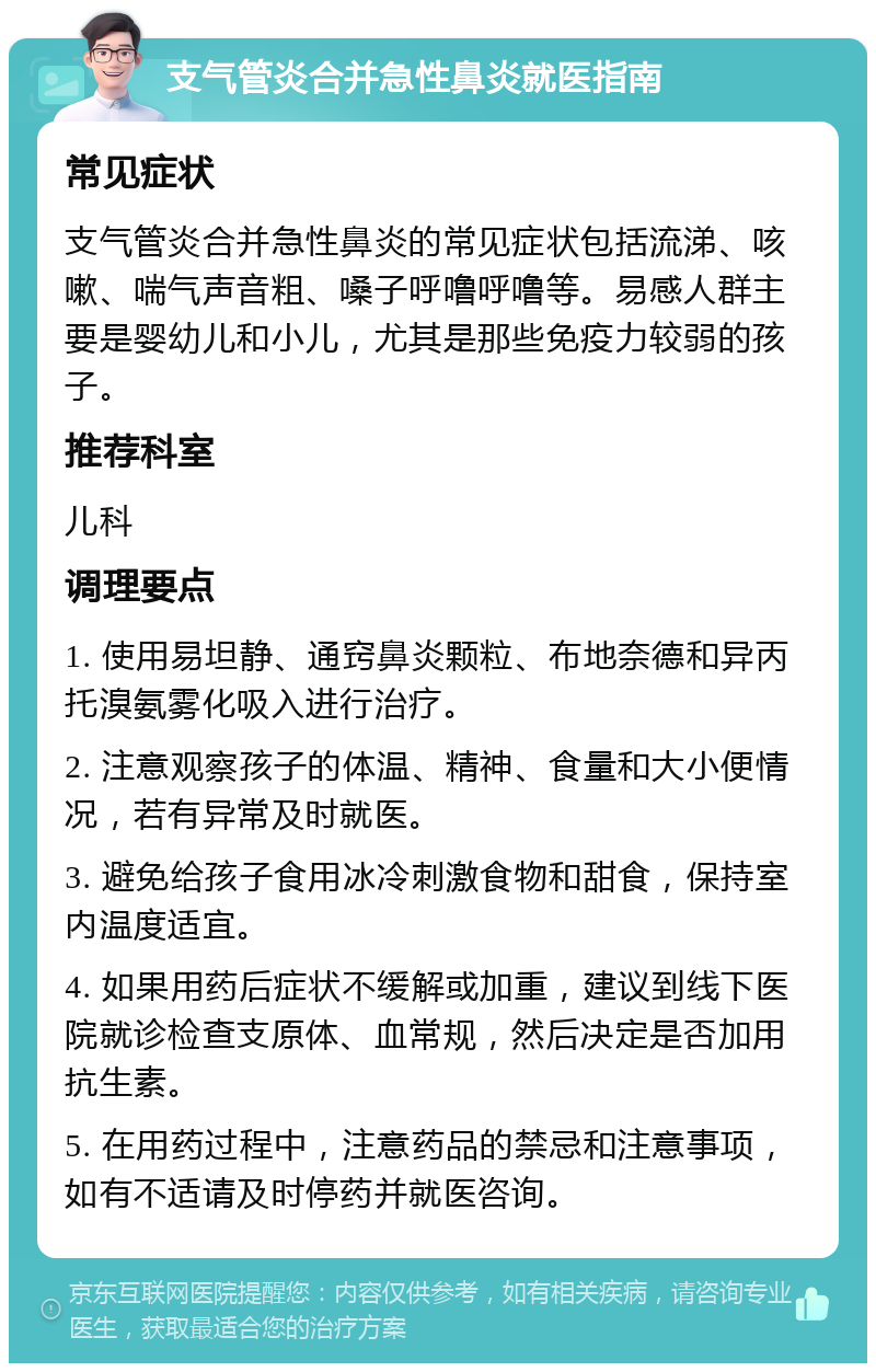 支气管炎合并急性鼻炎就医指南 常见症状 支气管炎合并急性鼻炎的常见症状包括流涕、咳嗽、喘气声音粗、嗓子呼噜呼噜等。易感人群主要是婴幼儿和小儿，尤其是那些免疫力较弱的孩子。 推荐科室 儿科 调理要点 1. 使用易坦静、通窍鼻炎颗粒、布地奈德和异丙托溴氨雾化吸入进行治疗。 2. 注意观察孩子的体温、精神、食量和大小便情况，若有异常及时就医。 3. 避免给孩子食用冰冷刺激食物和甜食，保持室内温度适宜。 4. 如果用药后症状不缓解或加重，建议到线下医院就诊检查支原体、血常规，然后决定是否加用抗生素。 5. 在用药过程中，注意药品的禁忌和注意事项，如有不适请及时停药并就医咨询。