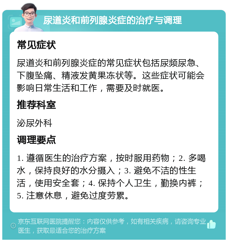 尿道炎和前列腺炎症的治疗与调理 常见症状 尿道炎和前列腺炎症的常见症状包括尿频尿急、下腹坠痛、精液发黄果冻状等。这些症状可能会影响日常生活和工作，需要及时就医。 推荐科室 泌尿外科 调理要点 1. 遵循医生的治疗方案，按时服用药物；2. 多喝水，保持良好的水分摄入；3. 避免不洁的性生活，使用安全套；4. 保持个人卫生，勤换内裤；5. 注意休息，避免过度劳累。