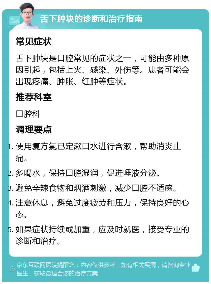 舌下肿块的诊断和治疗指南 常见症状 舌下肿块是口腔常见的症状之一，可能由多种原因引起，包括上火、感染、外伤等。患者可能会出现疼痛、肿胀、红肿等症状。 推荐科室 口腔科 调理要点 使用复方氯已定漱口水进行含漱，帮助消炎止痛。 多喝水，保持口腔湿润，促进唾液分泌。 避免辛辣食物和烟酒刺激，减少口腔不适感。 注意休息，避免过度疲劳和压力，保持良好的心态。 如果症状持续或加重，应及时就医，接受专业的诊断和治疗。