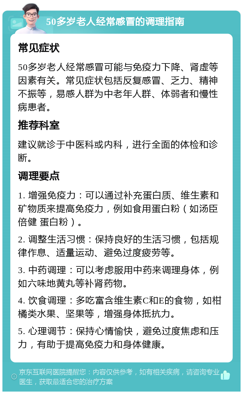 50多岁老人经常感冒的调理指南 常见症状 50多岁老人经常感冒可能与免疫力下降、肾虚等因素有关。常见症状包括反复感冒、乏力、精神不振等，易感人群为中老年人群、体弱者和慢性病患者。 推荐科室 建议就诊于中医科或内科，进行全面的体检和诊断。 调理要点 1. 增强免疫力：可以通过补充蛋白质、维生素和矿物质来提高免疫力，例如食用蛋白粉（如汤臣倍健 蛋白粉）。 2. 调整生活习惯：保持良好的生活习惯，包括规律作息、适量运动、避免过度疲劳等。 3. 中药调理：可以考虑服用中药来调理身体，例如六味地黄丸等补肾药物。 4. 饮食调理：多吃富含维生素C和E的食物，如柑橘类水果、坚果等，增强身体抵抗力。 5. 心理调节：保持心情愉快，避免过度焦虑和压力，有助于提高免疫力和身体健康。