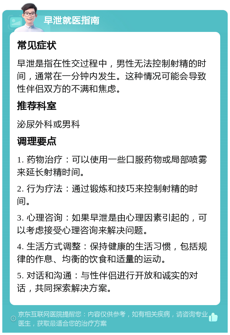 早泄就医指南 常见症状 早泄是指在性交过程中，男性无法控制射精的时间，通常在一分钟内发生。这种情况可能会导致性伴侣双方的不满和焦虑。 推荐科室 泌尿外科或男科 调理要点 1. 药物治疗：可以使用一些口服药物或局部喷雾来延长射精时间。 2. 行为疗法：通过锻炼和技巧来控制射精的时间。 3. 心理咨询：如果早泄是由心理因素引起的，可以考虑接受心理咨询来解决问题。 4. 生活方式调整：保持健康的生活习惯，包括规律的作息、均衡的饮食和适量的运动。 5. 对话和沟通：与性伴侣进行开放和诚实的对话，共同探索解决方案。