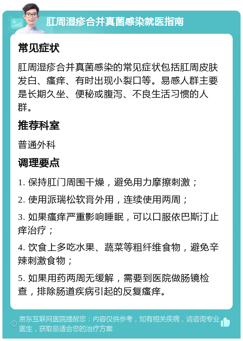 肛周湿疹合并真菌感染就医指南 常见症状 肛周湿疹合并真菌感染的常见症状包括肛周皮肤发白、瘙痒、有时出现小裂口等。易感人群主要是长期久坐、便秘或腹泻、不良生活习惯的人群。 推荐科室 普通外科 调理要点 1. 保持肛门周围干燥，避免用力摩擦刺激； 2. 使用派瑞松软膏外用，连续使用两周； 3. 如果瘙痒严重影响睡眠，可以口服依巴斯汀止痒治疗； 4. 饮食上多吃水果、蔬菜等粗纤维食物，避免辛辣刺激食物； 5. 如果用药两周无缓解，需要到医院做肠镜检查，排除肠道疾病引起的反复瘙痒。