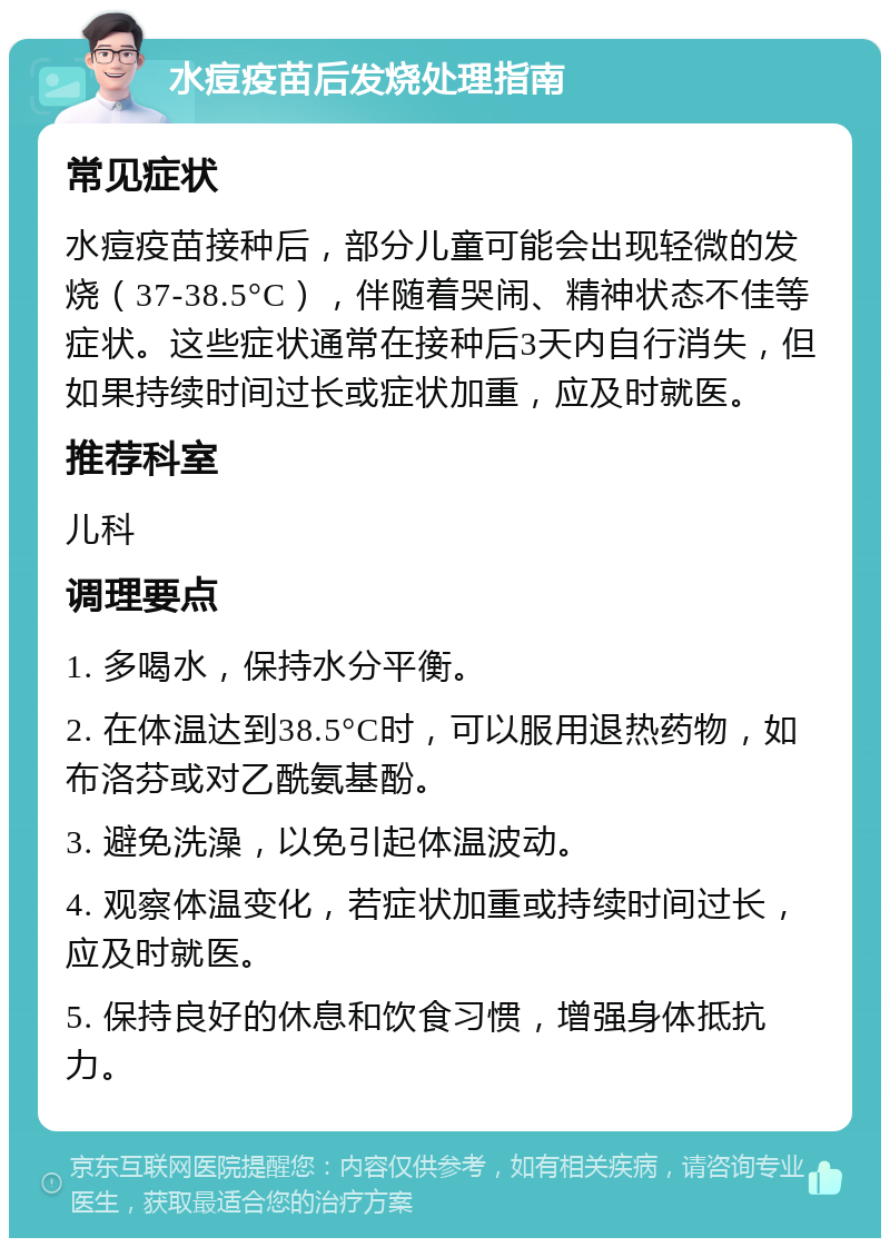 水痘疫苗后发烧处理指南 常见症状 水痘疫苗接种后，部分儿童可能会出现轻微的发烧（37-38.5°C），伴随着哭闹、精神状态不佳等症状。这些症状通常在接种后3天内自行消失，但如果持续时间过长或症状加重，应及时就医。 推荐科室 儿科 调理要点 1. 多喝水，保持水分平衡。 2. 在体温达到38.5°C时，可以服用退热药物，如布洛芬或对乙酰氨基酚。 3. 避免洗澡，以免引起体温波动。 4. 观察体温变化，若症状加重或持续时间过长，应及时就医。 5. 保持良好的休息和饮食习惯，增强身体抵抗力。