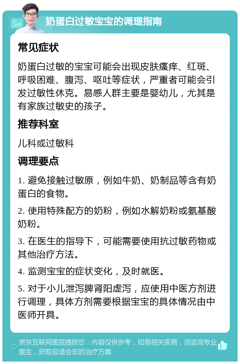 奶蛋白过敏宝宝的调理指南 常见症状 奶蛋白过敏的宝宝可能会出现皮肤瘙痒、红斑、呼吸困难、腹泻、呕吐等症状，严重者可能会引发过敏性休克。易感人群主要是婴幼儿，尤其是有家族过敏史的孩子。 推荐科室 儿科或过敏科 调理要点 1. 避免接触过敏原，例如牛奶、奶制品等含有奶蛋白的食物。 2. 使用特殊配方的奶粉，例如水解奶粉或氨基酸奶粉。 3. 在医生的指导下，可能需要使用抗过敏药物或其他治疗方法。 4. 监测宝宝的症状变化，及时就医。 5. 对于小儿泄泻脾肾阳虚泻，应使用中医方剂进行调理，具体方剂需要根据宝宝的具体情况由中医师开具。