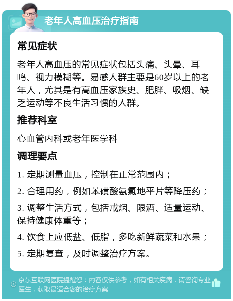 老年人高血压治疗指南 常见症状 老年人高血压的常见症状包括头痛、头晕、耳鸣、视力模糊等。易感人群主要是60岁以上的老年人，尤其是有高血压家族史、肥胖、吸烟、缺乏运动等不良生活习惯的人群。 推荐科室 心血管内科或老年医学科 调理要点 1. 定期测量血压，控制在正常范围内； 2. 合理用药，例如苯磺酸氨氯地平片等降压药； 3. 调整生活方式，包括戒烟、限酒、适量运动、保持健康体重等； 4. 饮食上应低盐、低脂，多吃新鲜蔬菜和水果； 5. 定期复查，及时调整治疗方案。