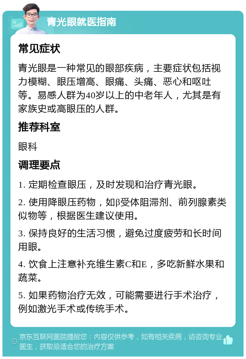 青光眼就医指南 常见症状 青光眼是一种常见的眼部疾病，主要症状包括视力模糊、眼压增高、眼痛、头痛、恶心和呕吐等。易感人群为40岁以上的中老年人，尤其是有家族史或高眼压的人群。 推荐科室 眼科 调理要点 1. 定期检查眼压，及时发现和治疗青光眼。 2. 使用降眼压药物，如β受体阻滞剂、前列腺素类似物等，根据医生建议使用。 3. 保持良好的生活习惯，避免过度疲劳和长时间用眼。 4. 饮食上注意补充维生素C和E，多吃新鲜水果和蔬菜。 5. 如果药物治疗无效，可能需要进行手术治疗，例如激光手术或传统手术。