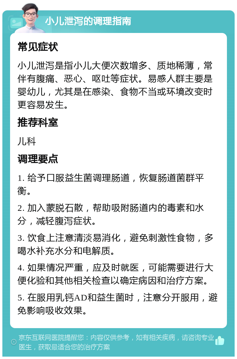 小儿泄泻的调理指南 常见症状 小儿泄泻是指小儿大便次数增多、质地稀薄，常伴有腹痛、恶心、呕吐等症状。易感人群主要是婴幼儿，尤其是在感染、食物不当或环境改变时更容易发生。 推荐科室 儿科 调理要点 1. 给予口服益生菌调理肠道，恢复肠道菌群平衡。 2. 加入蒙脱石散，帮助吸附肠道内的毒素和水分，减轻腹泻症状。 3. 饮食上注意清淡易消化，避免刺激性食物，多喝水补充水分和电解质。 4. 如果情况严重，应及时就医，可能需要进行大便化验和其他相关检查以确定病因和治疗方案。 5. 在服用乳钙AD和益生菌时，注意分开服用，避免影响吸收效果。