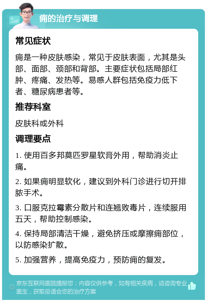 痈的治疗与调理 常见症状 痈是一种皮肤感染，常见于皮肤表面，尤其是头部、面部、颈部和背部。主要症状包括局部红肿、疼痛、发热等。易感人群包括免疫力低下者、糖尿病患者等。 推荐科室 皮肤科或外科 调理要点 1. 使用百多邦莫匹罗星软膏外用，帮助消炎止痛。 2. 如果痈明显软化，建议到外科门诊进行切开排脓手术。 3. 口服克拉霉素分散片和连翘败毒片，连续服用五天，帮助控制感染。 4. 保持局部清洁干燥，避免挤压或摩擦痈部位，以防感染扩散。 5. 加强营养，提高免疫力，预防痈的复发。