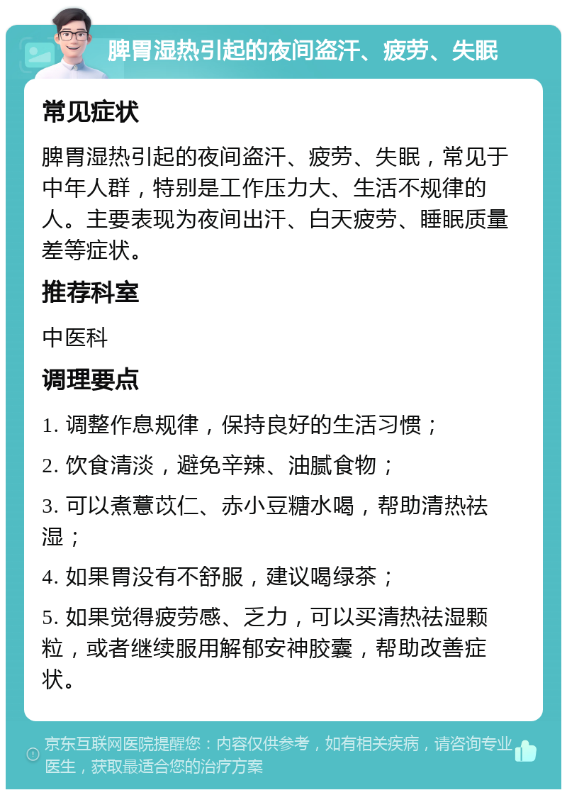 脾胃湿热引起的夜间盗汗、疲劳、失眠 常见症状 脾胃湿热引起的夜间盗汗、疲劳、失眠，常见于中年人群，特别是工作压力大、生活不规律的人。主要表现为夜间出汗、白天疲劳、睡眠质量差等症状。 推荐科室 中医科 调理要点 1. 调整作息规律，保持良好的生活习惯； 2. 饮食清淡，避免辛辣、油腻食物； 3. 可以煮薏苡仁、赤小豆糖水喝，帮助清热祛湿； 4. 如果胃没有不舒服，建议喝绿茶； 5. 如果觉得疲劳感、乏力，可以买清热祛湿颗粒，或者继续服用解郁安神胶囊，帮助改善症状。