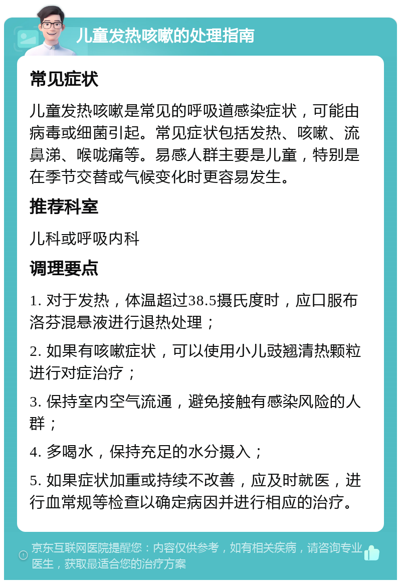 儿童发热咳嗽的处理指南 常见症状 儿童发热咳嗽是常见的呼吸道感染症状，可能由病毒或细菌引起。常见症状包括发热、咳嗽、流鼻涕、喉咙痛等。易感人群主要是儿童，特别是在季节交替或气候变化时更容易发生。 推荐科室 儿科或呼吸内科 调理要点 1. 对于发热，体温超过38.5摄氏度时，应口服布洛芬混悬液进行退热处理； 2. 如果有咳嗽症状，可以使用小儿豉翘清热颗粒进行对症治疗； 3. 保持室内空气流通，避免接触有感染风险的人群； 4. 多喝水，保持充足的水分摄入； 5. 如果症状加重或持续不改善，应及时就医，进行血常规等检查以确定病因并进行相应的治疗。