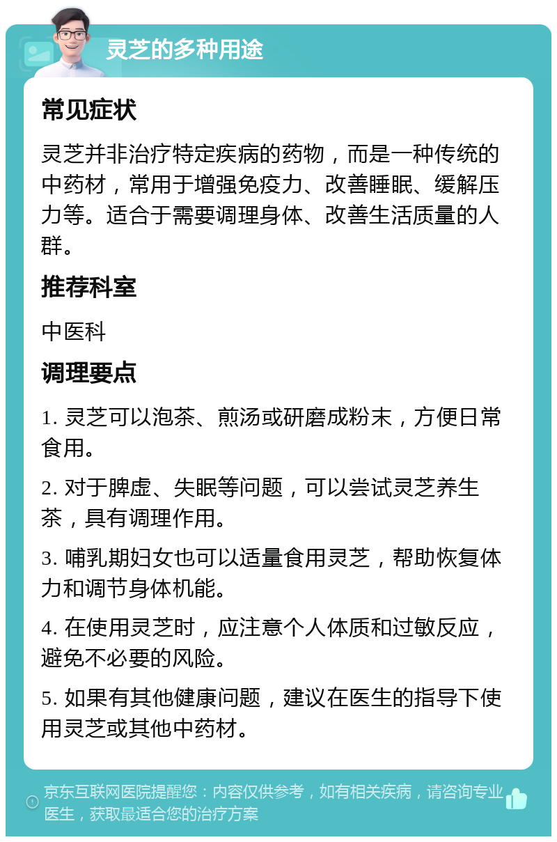 灵芝的多种用途 常见症状 灵芝并非治疗特定疾病的药物，而是一种传统的中药材，常用于增强免疫力、改善睡眠、缓解压力等。适合于需要调理身体、改善生活质量的人群。 推荐科室 中医科 调理要点 1. 灵芝可以泡茶、煎汤或研磨成粉末，方便日常食用。 2. 对于脾虚、失眠等问题，可以尝试灵芝养生茶，具有调理作用。 3. 哺乳期妇女也可以适量食用灵芝，帮助恢复体力和调节身体机能。 4. 在使用灵芝时，应注意个人体质和过敏反应，避免不必要的风险。 5. 如果有其他健康问题，建议在医生的指导下使用灵芝或其他中药材。