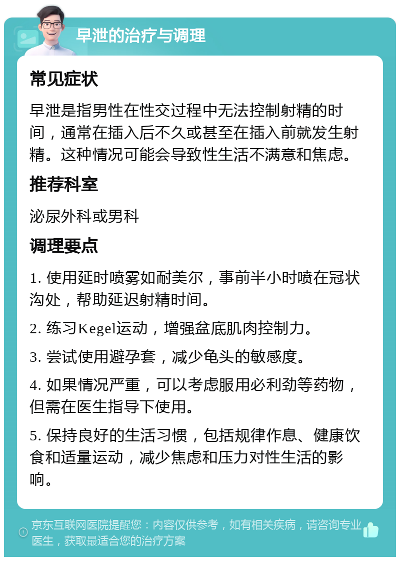 早泄的治疗与调理 常见症状 早泄是指男性在性交过程中无法控制射精的时间，通常在插入后不久或甚至在插入前就发生射精。这种情况可能会导致性生活不满意和焦虑。 推荐科室 泌尿外科或男科 调理要点 1. 使用延时喷雾如耐美尔，事前半小时喷在冠状沟处，帮助延迟射精时间。 2. 练习Kegel运动，增强盆底肌肉控制力。 3. 尝试使用避孕套，减少龟头的敏感度。 4. 如果情况严重，可以考虑服用必利劲等药物，但需在医生指导下使用。 5. 保持良好的生活习惯，包括规律作息、健康饮食和适量运动，减少焦虑和压力对性生活的影响。