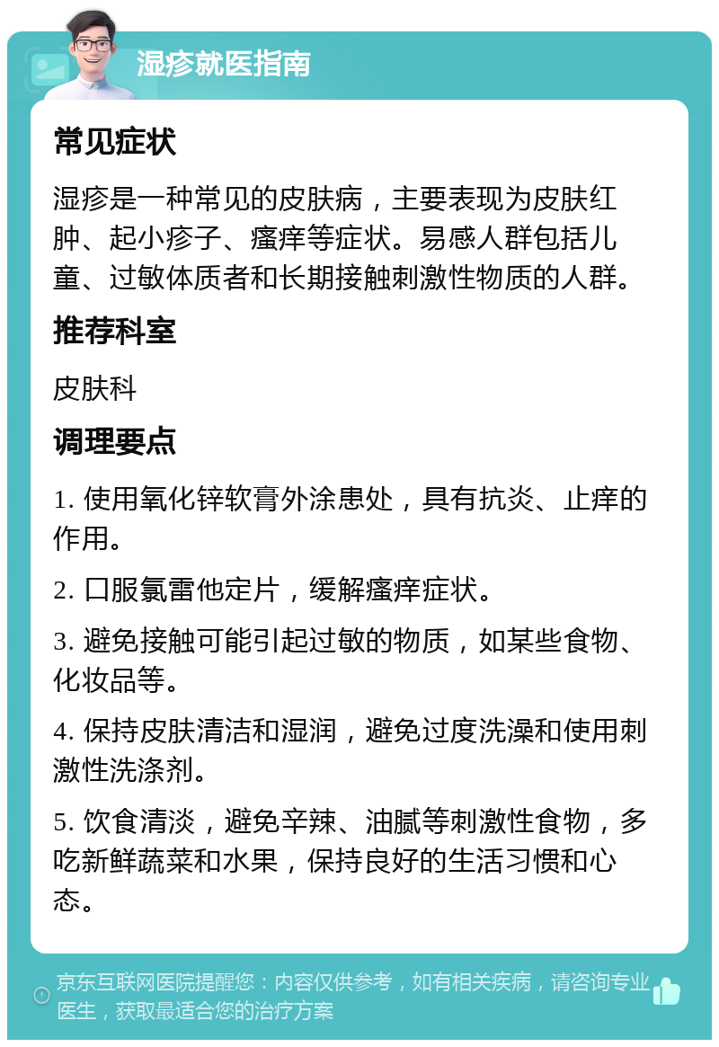 湿疹就医指南 常见症状 湿疹是一种常见的皮肤病，主要表现为皮肤红肿、起小疹子、瘙痒等症状。易感人群包括儿童、过敏体质者和长期接触刺激性物质的人群。 推荐科室 皮肤科 调理要点 1. 使用氧化锌软膏外涂患处，具有抗炎、止痒的作用。 2. 口服氯雷他定片，缓解瘙痒症状。 3. 避免接触可能引起过敏的物质，如某些食物、化妆品等。 4. 保持皮肤清洁和湿润，避免过度洗澡和使用刺激性洗涤剂。 5. 饮食清淡，避免辛辣、油腻等刺激性食物，多吃新鲜蔬菜和水果，保持良好的生活习惯和心态。