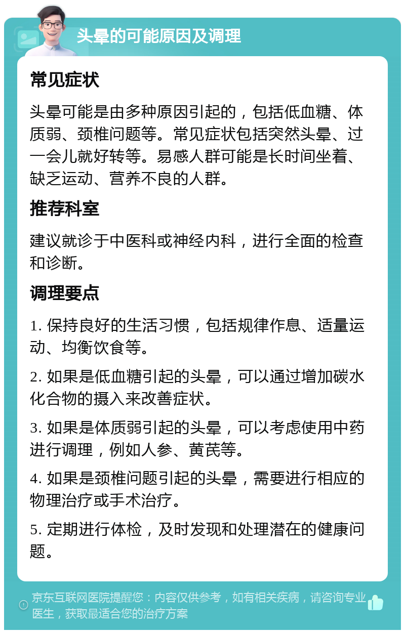 头晕的可能原因及调理 常见症状 头晕可能是由多种原因引起的，包括低血糖、体质弱、颈椎问题等。常见症状包括突然头晕、过一会儿就好转等。易感人群可能是长时间坐着、缺乏运动、营养不良的人群。 推荐科室 建议就诊于中医科或神经内科，进行全面的检查和诊断。 调理要点 1. 保持良好的生活习惯，包括规律作息、适量运动、均衡饮食等。 2. 如果是低血糖引起的头晕，可以通过增加碳水化合物的摄入来改善症状。 3. 如果是体质弱引起的头晕，可以考虑使用中药进行调理，例如人参、黄芪等。 4. 如果是颈椎问题引起的头晕，需要进行相应的物理治疗或手术治疗。 5. 定期进行体检，及时发现和处理潜在的健康问题。