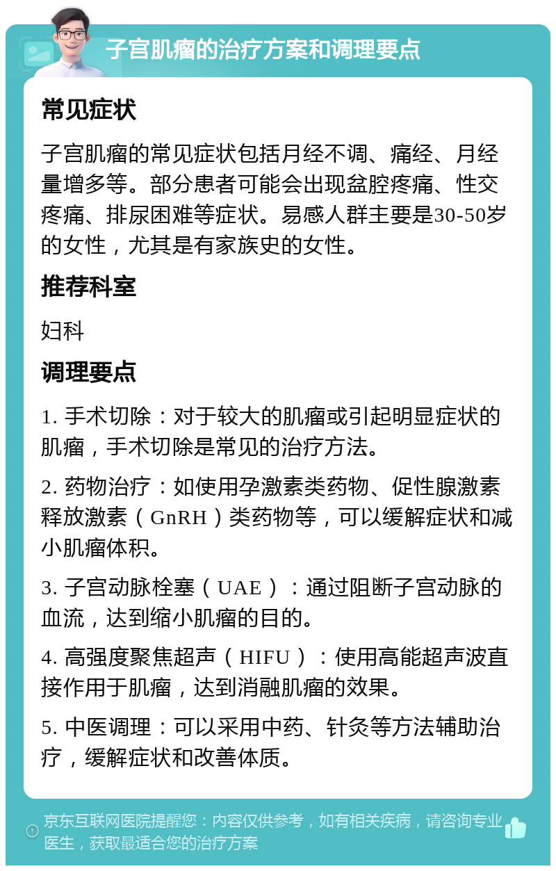 子宫肌瘤的治疗方案和调理要点 常见症状 子宫肌瘤的常见症状包括月经不调、痛经、月经量增多等。部分患者可能会出现盆腔疼痛、性交疼痛、排尿困难等症状。易感人群主要是30-50岁的女性，尤其是有家族史的女性。 推荐科室 妇科 调理要点 1. 手术切除：对于较大的肌瘤或引起明显症状的肌瘤，手术切除是常见的治疗方法。 2. 药物治疗：如使用孕激素类药物、促性腺激素释放激素（GnRH）类药物等，可以缓解症状和减小肌瘤体积。 3. 子宫动脉栓塞（UAE）：通过阻断子宫动脉的血流，达到缩小肌瘤的目的。 4. 高强度聚焦超声（HIFU）：使用高能超声波直接作用于肌瘤，达到消融肌瘤的效果。 5. 中医调理：可以采用中药、针灸等方法辅助治疗，缓解症状和改善体质。