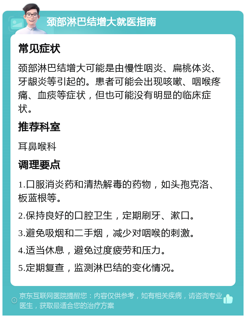 颈部淋巴结增大就医指南 常见症状 颈部淋巴结增大可能是由慢性咽炎、扁桃体炎、牙龈炎等引起的。患者可能会出现咳嗽、咽喉疼痛、血痰等症状，但也可能没有明显的临床症状。 推荐科室 耳鼻喉科 调理要点 1.口服消炎药和清热解毒的药物，如头孢克洛、板蓝根等。 2.保持良好的口腔卫生，定期刷牙、漱口。 3.避免吸烟和二手烟，减少对咽喉的刺激。 4.适当休息，避免过度疲劳和压力。 5.定期复查，监测淋巴结的变化情况。