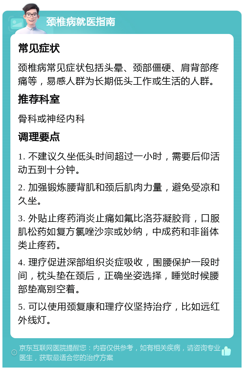 颈椎病就医指南 常见症状 颈椎病常见症状包括头晕、颈部僵硬、肩背部疼痛等，易感人群为长期低头工作或生活的人群。 推荐科室 骨科或神经内科 调理要点 1. 不建议久坐低头时间超过一小时，需要后仰活动五到十分钟。 2. 加强锻炼腰背肌和颈后肌肉力量，避免受凉和久坐。 3. 外贴止疼药消炎止痛如氟比洛芬凝胶膏，口服肌松药如复方氯唑沙宗或妙纳，中成药和非甾体类止疼药。 4. 理疗促进深部组织炎症吸收，围腰保护一段时间，枕头垫在颈后，正确坐姿选择，睡觉时候腰部垫高别空着。 5. 可以使用颈复康和理疗仪坚持治疗，比如远红外线灯。