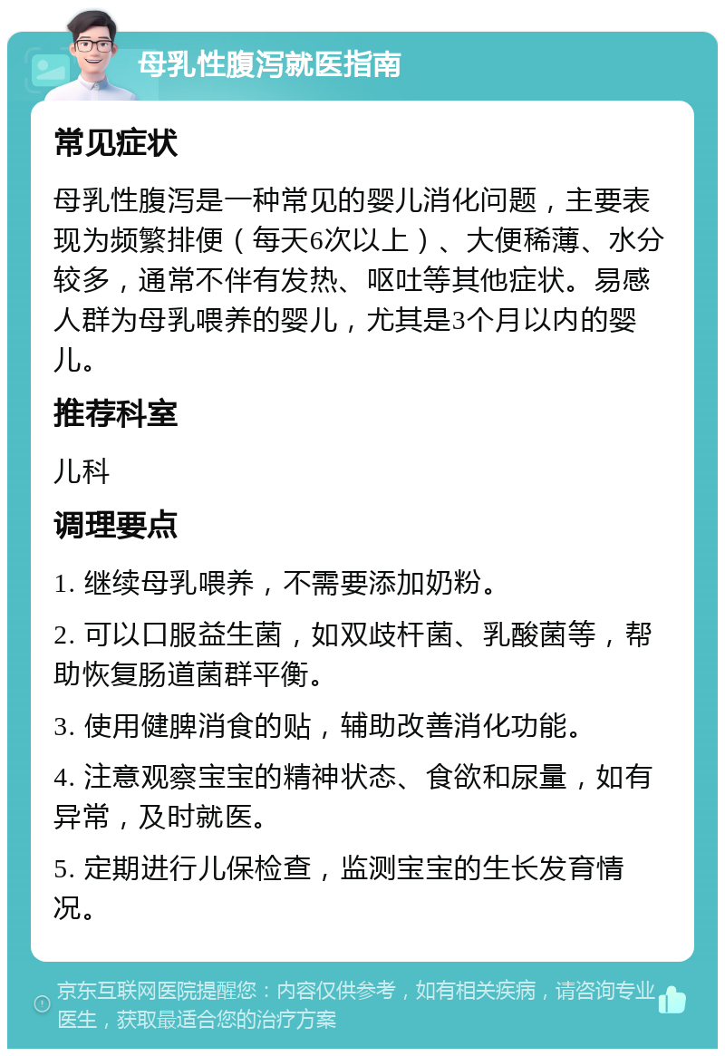 母乳性腹泻就医指南 常见症状 母乳性腹泻是一种常见的婴儿消化问题，主要表现为频繁排便（每天6次以上）、大便稀薄、水分较多，通常不伴有发热、呕吐等其他症状。易感人群为母乳喂养的婴儿，尤其是3个月以内的婴儿。 推荐科室 儿科 调理要点 1. 继续母乳喂养，不需要添加奶粉。 2. 可以口服益生菌，如双歧杆菌、乳酸菌等，帮助恢复肠道菌群平衡。 3. 使用健脾消食的贴，辅助改善消化功能。 4. 注意观察宝宝的精神状态、食欲和尿量，如有异常，及时就医。 5. 定期进行儿保检查，监测宝宝的生长发育情况。