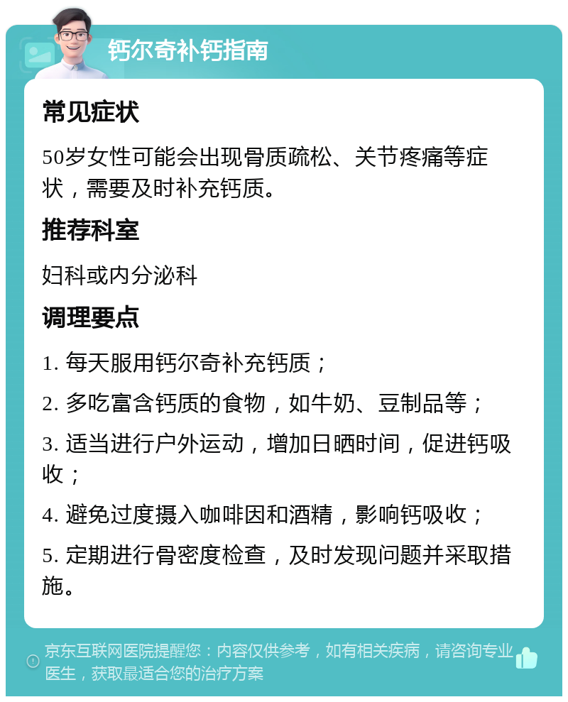 钙尔奇补钙指南 常见症状 50岁女性可能会出现骨质疏松、关节疼痛等症状，需要及时补充钙质。 推荐科室 妇科或内分泌科 调理要点 1. 每天服用钙尔奇补充钙质； 2. 多吃富含钙质的食物，如牛奶、豆制品等； 3. 适当进行户外运动，增加日晒时间，促进钙吸收； 4. 避免过度摄入咖啡因和酒精，影响钙吸收； 5. 定期进行骨密度检查，及时发现问题并采取措施。