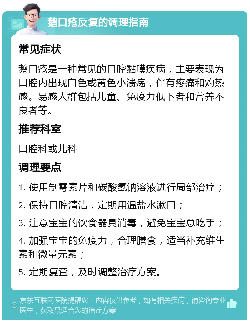 鹅口疮反复的调理指南 常见症状 鹅口疮是一种常见的口腔黏膜疾病，主要表现为口腔内出现白色或黄色小溃疡，伴有疼痛和灼热感。易感人群包括儿童、免疫力低下者和营养不良者等。 推荐科室 口腔科或儿科 调理要点 1. 使用制霉素片和碳酸氢钠溶液进行局部治疗； 2. 保持口腔清洁，定期用温盐水漱口； 3. 注意宝宝的饮食器具消毒，避免宝宝总吃手； 4. 加强宝宝的免疫力，合理膳食，适当补充维生素和微量元素； 5. 定期复查，及时调整治疗方案。