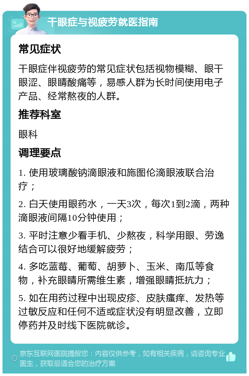 干眼症与视疲劳就医指南 常见症状 干眼症伴视疲劳的常见症状包括视物模糊、眼干眼涩、眼睛酸痛等，易感人群为长时间使用电子产品、经常熬夜的人群。 推荐科室 眼科 调理要点 1. 使用玻璃酸钠滴眼液和施图伦滴眼液联合治疗； 2. 白天使用眼药水，一天3次，每次1到2滴，两种滴眼液间隔10分钟使用； 3. 平时注意少看手机、少熬夜，科学用眼、劳逸结合可以很好地缓解疲劳； 4. 多吃蓝莓、葡萄、胡萝卜、玉米、南瓜等食物，补充眼睛所需维生素，增强眼睛抵抗力； 5. 如在用药过程中出现皮疹、皮肤瘙痒、发热等过敏反应和任何不适或症状没有明显改善，立即停药并及时线下医院就诊。