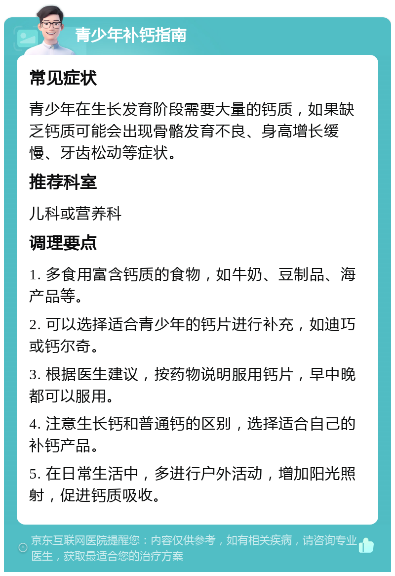 青少年补钙指南 常见症状 青少年在生长发育阶段需要大量的钙质，如果缺乏钙质可能会出现骨骼发育不良、身高增长缓慢、牙齿松动等症状。 推荐科室 儿科或营养科 调理要点 1. 多食用富含钙质的食物，如牛奶、豆制品、海产品等。 2. 可以选择适合青少年的钙片进行补充，如迪巧或钙尔奇。 3. 根据医生建议，按药物说明服用钙片，早中晚都可以服用。 4. 注意生长钙和普通钙的区别，选择适合自己的补钙产品。 5. 在日常生活中，多进行户外活动，增加阳光照射，促进钙质吸收。