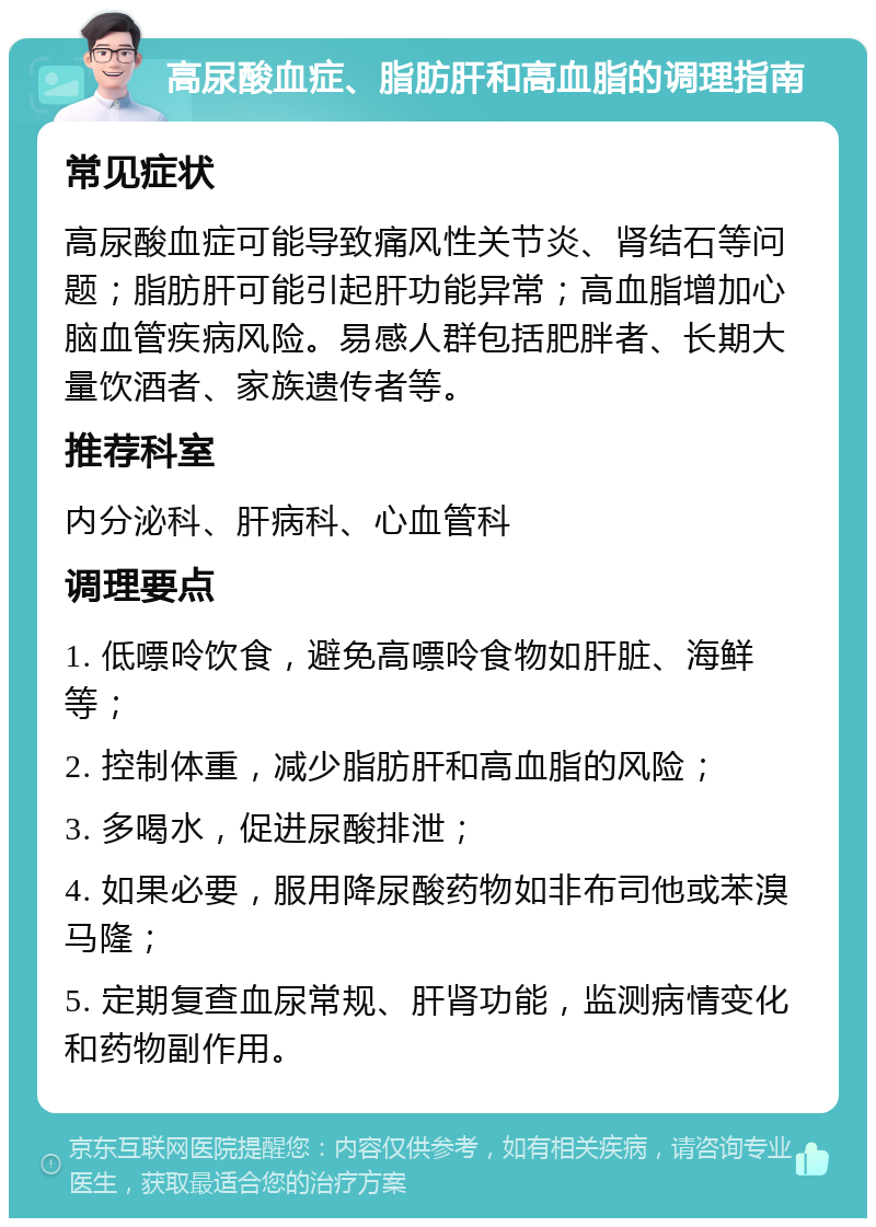 高尿酸血症、脂肪肝和高血脂的调理指南 常见症状 高尿酸血症可能导致痛风性关节炎、肾结石等问题；脂肪肝可能引起肝功能异常；高血脂增加心脑血管疾病风险。易感人群包括肥胖者、长期大量饮酒者、家族遗传者等。 推荐科室 内分泌科、肝病科、心血管科 调理要点 1. 低嘌呤饮食，避免高嘌呤食物如肝脏、海鲜等； 2. 控制体重，减少脂肪肝和高血脂的风险； 3. 多喝水，促进尿酸排泄； 4. 如果必要，服用降尿酸药物如非布司他或苯溴马隆； 5. 定期复查血尿常规、肝肾功能，监测病情变化和药物副作用。