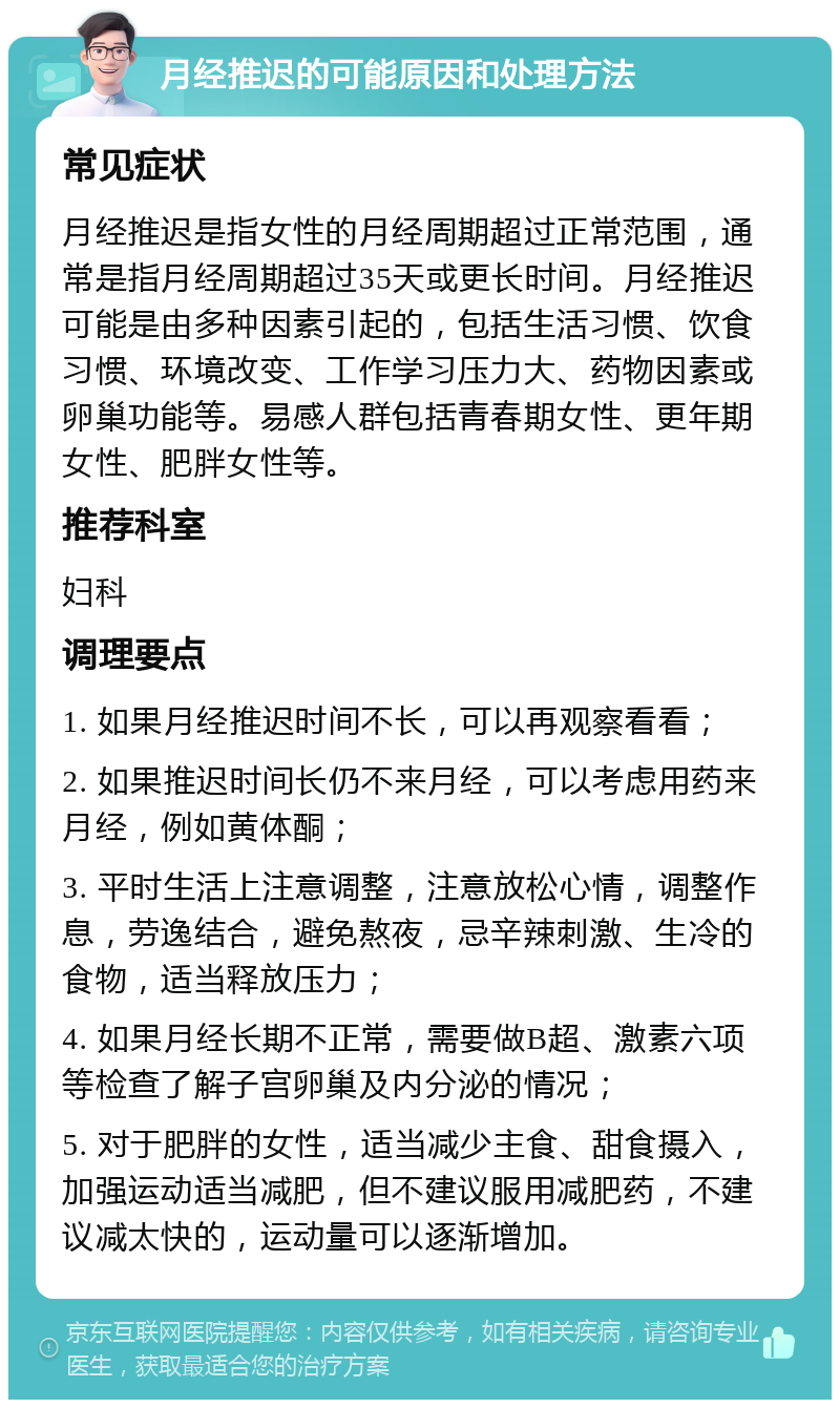 月经推迟的可能原因和处理方法 常见症状 月经推迟是指女性的月经周期超过正常范围，通常是指月经周期超过35天或更长时间。月经推迟可能是由多种因素引起的，包括生活习惯、饮食习惯、环境改变、工作学习压力大、药物因素或卵巢功能等。易感人群包括青春期女性、更年期女性、肥胖女性等。 推荐科室 妇科 调理要点 1. 如果月经推迟时间不长，可以再观察看看； 2. 如果推迟时间长仍不来月经，可以考虑用药来月经，例如黄体酮； 3. 平时生活上注意调整，注意放松心情，调整作息，劳逸结合，避免熬夜，忌辛辣刺激、生冷的食物，适当释放压力； 4. 如果月经长期不正常，需要做B超、激素六项等检查了解子宫卵巢及内分泌的情况； 5. 对于肥胖的女性，适当减少主食、甜食摄入，加强运动适当减肥，但不建议服用减肥药，不建议减太快的，运动量可以逐渐增加。