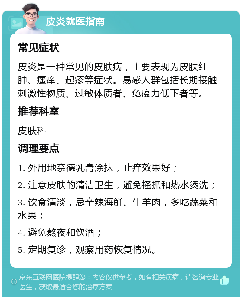 皮炎就医指南 常见症状 皮炎是一种常见的皮肤病，主要表现为皮肤红肿、瘙痒、起疹等症状。易感人群包括长期接触刺激性物质、过敏体质者、免疫力低下者等。 推荐科室 皮肤科 调理要点 1. 外用地奈德乳膏涂抹，止痒效果好； 2. 注意皮肤的清洁卫生，避免搔抓和热水烫洗； 3. 饮食清淡，忌辛辣海鲜、牛羊肉，多吃蔬菜和水果； 4. 避免熬夜和饮酒； 5. 定期复诊，观察用药恢复情况。