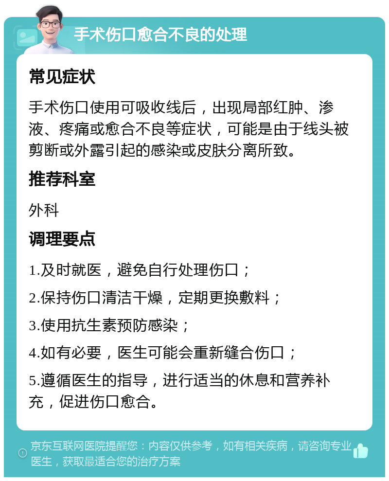 手术伤口愈合不良的处理 常见症状 手术伤口使用可吸收线后，出现局部红肿、渗液、疼痛或愈合不良等症状，可能是由于线头被剪断或外露引起的感染或皮肤分离所致。 推荐科室 外科 调理要点 1.及时就医，避免自行处理伤口； 2.保持伤口清洁干燥，定期更换敷料； 3.使用抗生素预防感染； 4.如有必要，医生可能会重新缝合伤口； 5.遵循医生的指导，进行适当的休息和营养补充，促进伤口愈合。